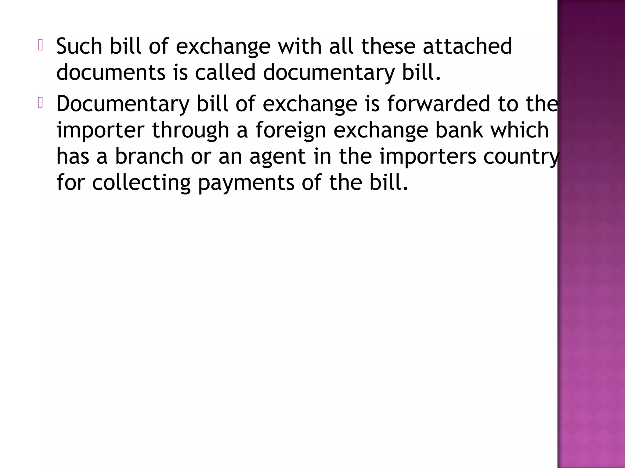  Such bill of exchange with all these attached
documents is called documentary bill.
 Documentary bill of exchange is forwarded to the
importer through a foreign exchange bank which
has a branch or an agent in the importers country
for collecting payments of the bill.
 
