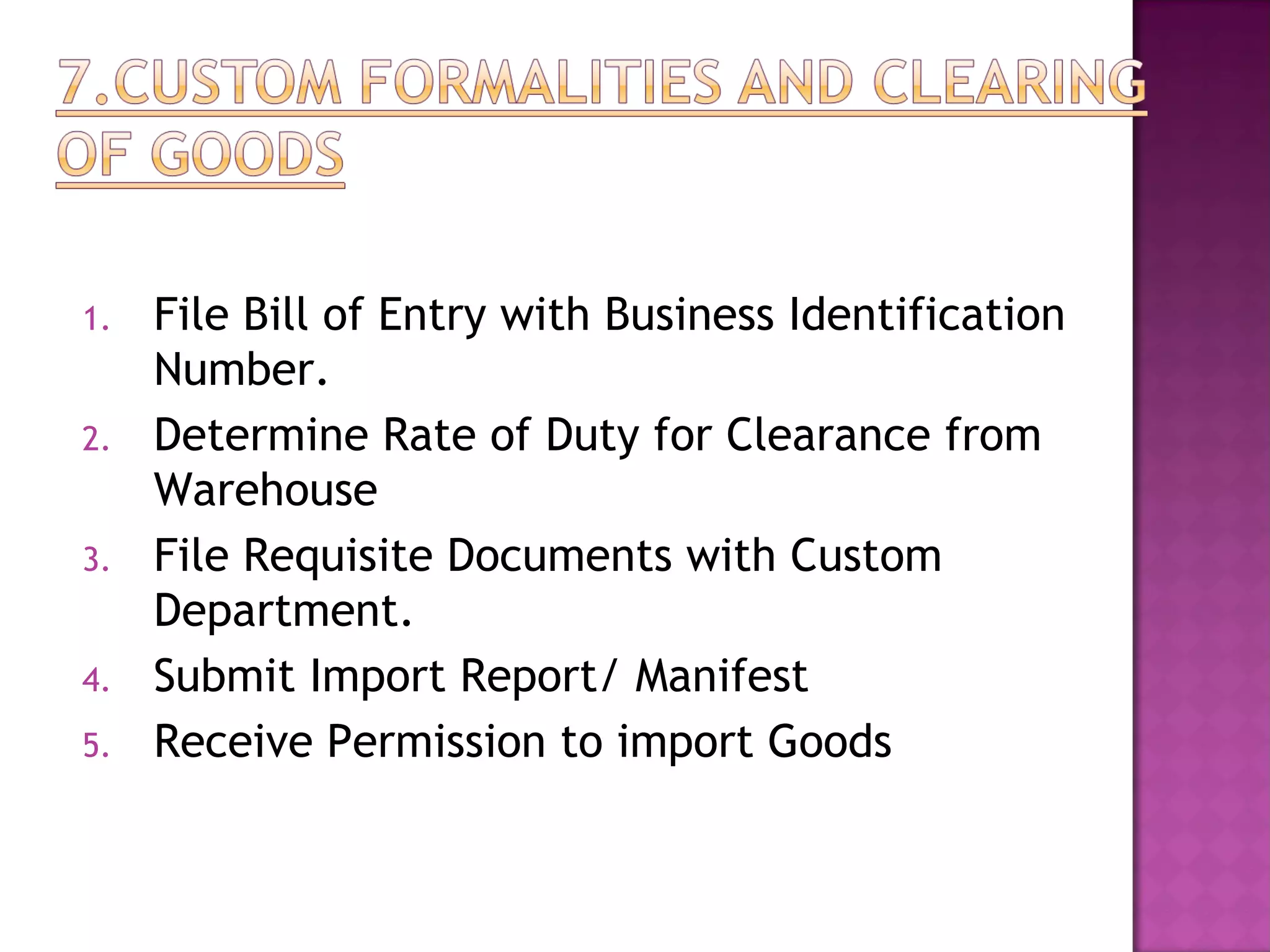 1. File Bill of Entry with Business Identification
Number.
2. Determine Rate of Duty for Clearance from
Warehouse
3. File Requisite Documents with Custom
Department.
4. Submit Import Report/ Manifest
5. Receive Permission to import Goods
 