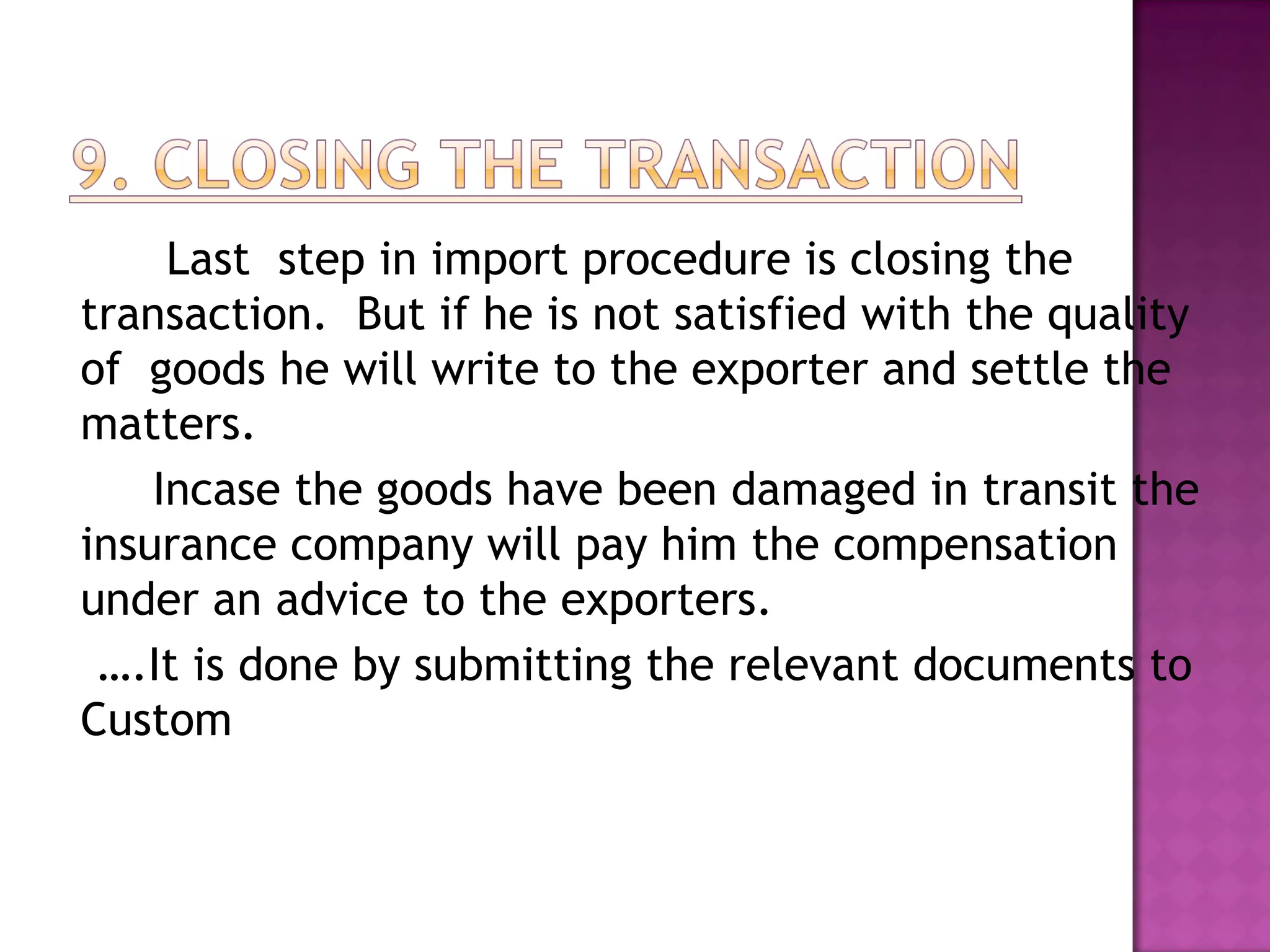 Last step in import procedure is closing the
transaction. But if he is not satisfied with the quality
of goods he will write to the exporter and settle the
matters.
Incase the goods have been damaged in transit the
insurance company will pay him the compensation
under an advice to the exporters.
….It is done by submitting the relevant documents to
Custom
 