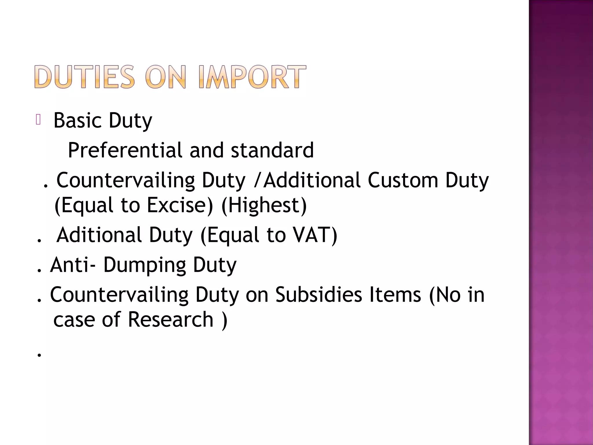  Basic Duty
Preferential and standard
. Countervailing Duty /Additional Custom Duty
(Equal to Excise) (Highest)
. Aditional Duty (Equal to VAT)
. Anti- Dumping Duty
. Countervailing Duty on Subsidies Items (No in
case of Research )
.
 