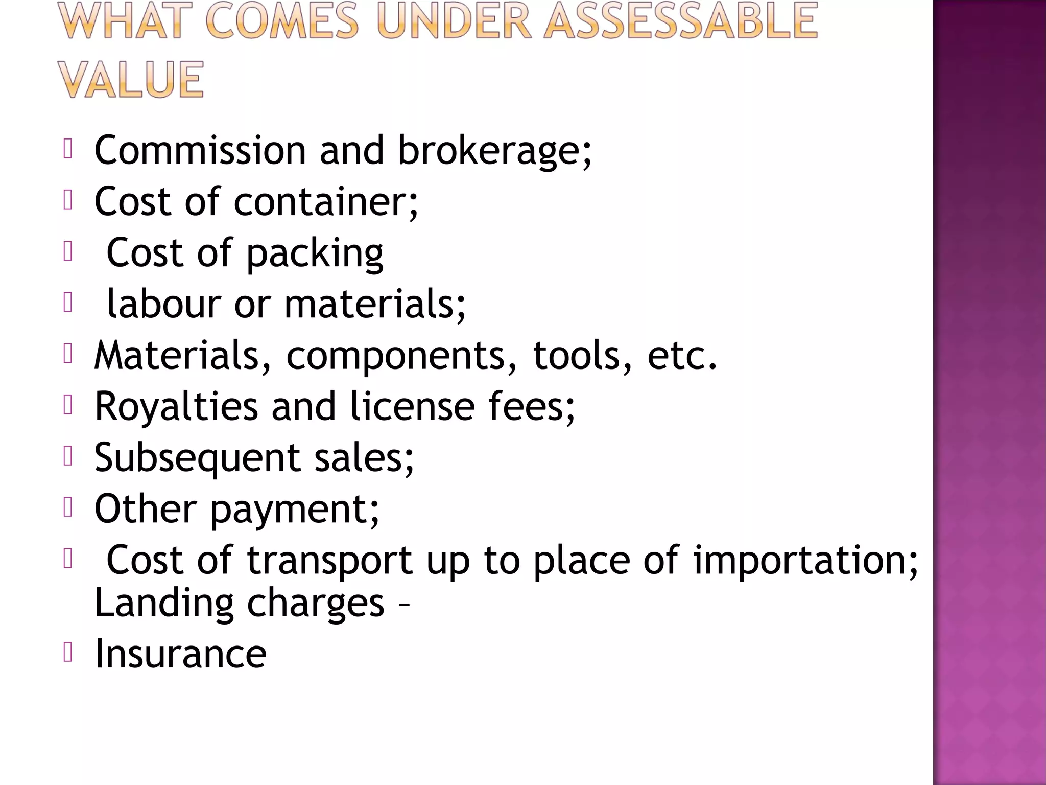  Commission and brokerage;
 Cost of container;
 Cost of packing
 labour or materials;
 Materials, components, tools, etc.
 Royalties and license fees;
 Subsequent sales;
 Other payment;
 Cost of transport up to place of importation;
Landing charges –
 Insurance
 