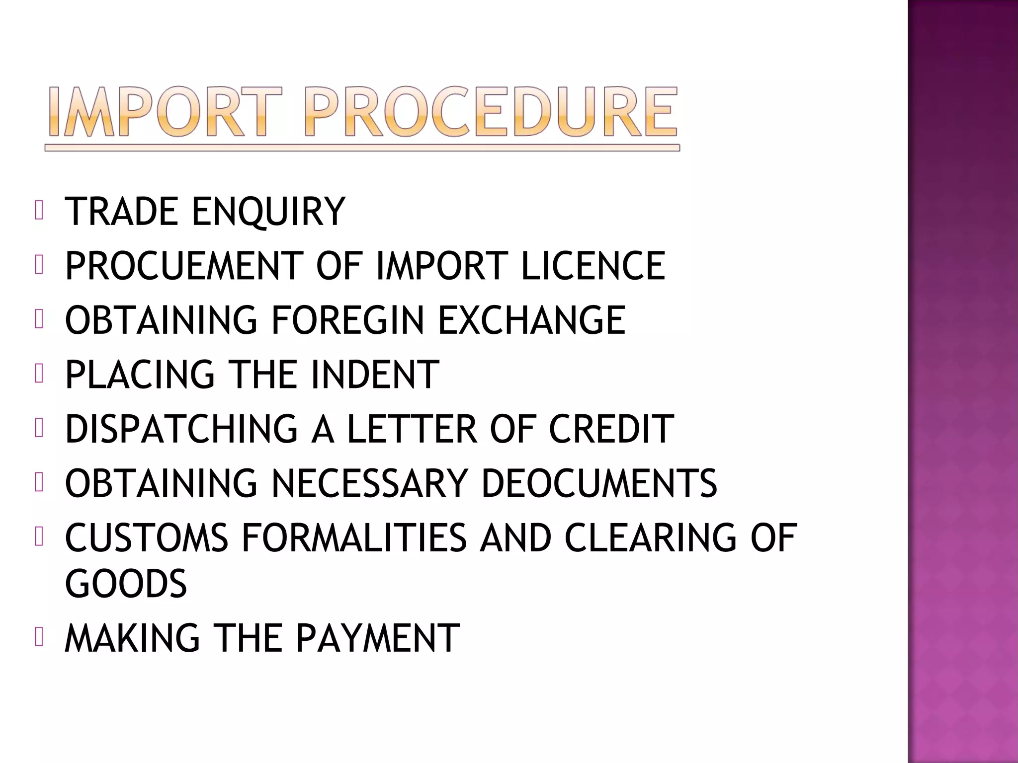  TRADE ENQUIRY
 PROCUEMENT OF IMPORT LICENCE
 OBTAINING FOREGIN EXCHANGE
 PLACING THE INDENT
 DISPATCHING A LETTER OF CREDIT
 OBTAINING NECESSARY DEOCUMENTS
 CUSTOMS FORMALITIES AND CLEARING OF
GOODS
 MAKING THE PAYMENT
 