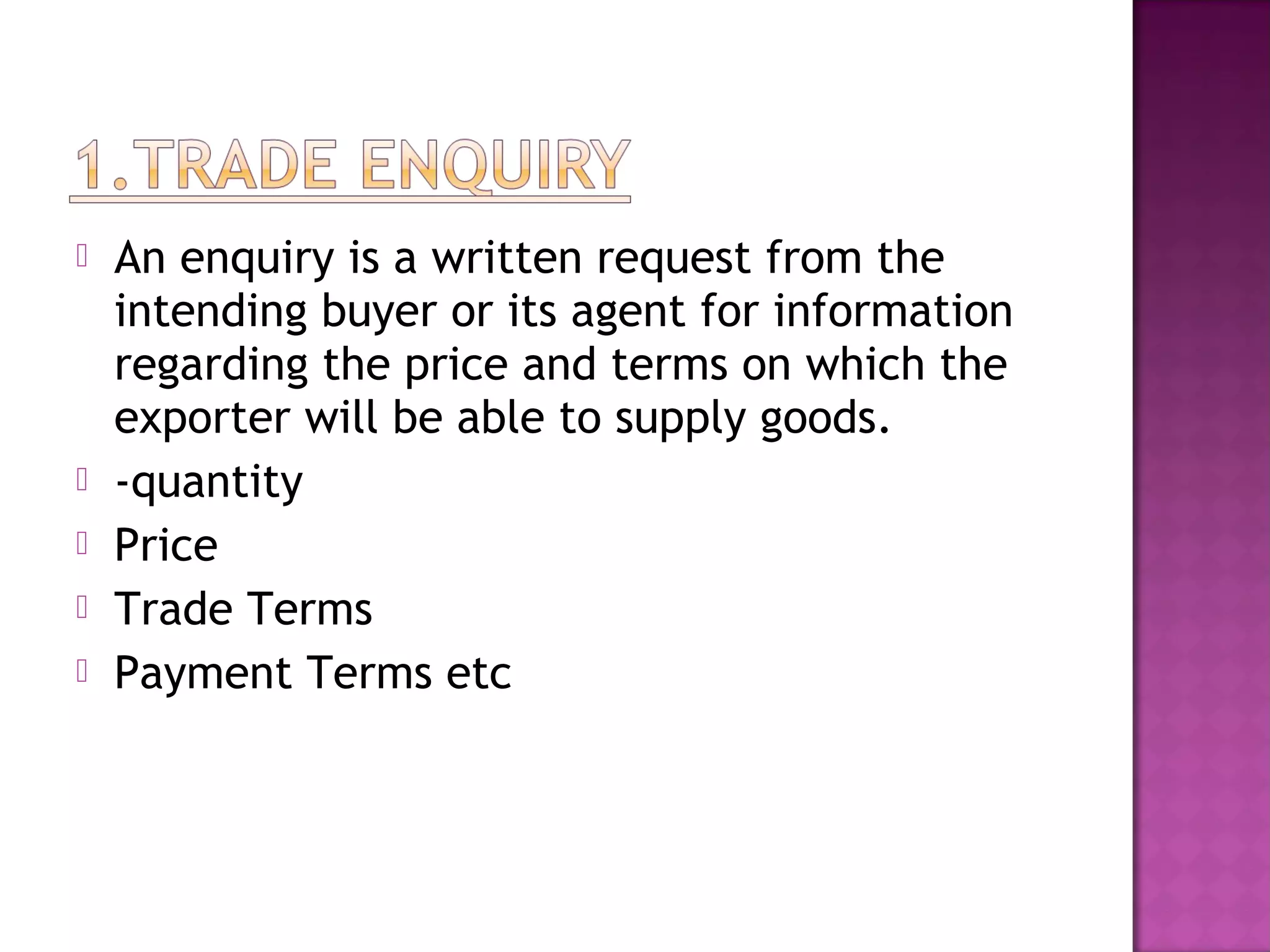  An enquiry is a written request from the
intending buyer or its agent for information
regarding the price and terms on which the
exporter will be able to supply goods.
 -quantity
 Price
 Trade Terms
 Payment Terms etc
 