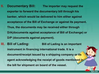 II. Documentary Bill: The importer may request the
exporter to forward the documentary bill through his
banker, which would be delivered to him either against
acceptance of the Bill of Exchange or against its payment.
Thus, the documents may be received either through
D/A(documents against acceptance of Bill of Exchange) or
D/P (documents against payment).
III. Bill of Lading: Bill of Lading is an important
instrument in financing international trade. It is a
document/receipt issued by a shipping company or its
agent acknowledging the receipt of goods mentioned in
the bill for shipment on board of the vessel.
11
 