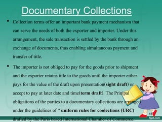 Documentary Collections
• Collection terms offer an important bank payment mechanism that
can serve the needs of both the exporter and importer. Under this
arrangement, the sale transaction is settled by the bank through an
exchange of documents, thus enabling simultaneous payment and
transfer of title.
• The importer is not obliged to pay for the goods prior to shipment
and the exporter retains title to the goods until the importer either
pays for the value of the draft upon presentation(sight draft) or
accept to pay at later date and time(term draft). The Prinipal
obligations of the parties to a documentary collections are arranged
under the guidelines of “ uniform rules for coolections (URC)
drafted by the Paris based International Chamber of Commerce.
15
 