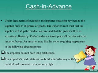Cash-in-Advance
• Under these terms of purchase, the importer must sent payment to the
supplier prior to shipment of goods. The importer must trust that the
supplier will ship the product on time and that the goods will be as
advertised. Basically, Cash-in-advance terms place all the risk with the
importer/buyer. An importer may find his seller requiring prepayment
in the following circumstances:
The importer has not been long established.
The importer’s credit status is doubtful, unsatisfactory or the country
political and economic risks are very high.
16
 