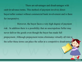 There are advantages and disadvantages with
cash-in-advance terms. This method of payment involves direct
buyer/seller contact without commercial bank involvement and is there
for inexpensive.
However, the buyer faces a very high degree of payment
risk . In addition there is a possibility that an unscrupulous Seller may
never deliver the goods even though the buyer has made full
prepayment. Although prepayment terms eliminates virtually all risk to
the seller these terms can place the seller at a competitive disadvantage.
17
 