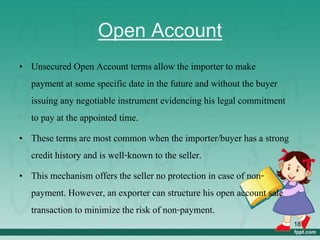 Open Account
• Unsecured Open Account terms allow the importer to make
payment at some specific date in the future and without the buyer
issuing any negotiable instrument evidencing his legal commitment
to pay at the appointed time.
• These terms are most common when the importer/buyer has a strong
credit history and is well-known to the seller.
• This mechanism offers the seller no protection in case of non-
payment. However, an exporter can structure his open account sale
transaction to minimize the risk of non-payment.
18
 