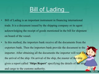 Bill of Lading
• Bill of Lading is an important instrument in financing international
trade. It is a document issued by the shipping company or its agent
acknowledging the receipt of goods mentioned in the bill for shipment
on board of the vessel.
• In this method, the importers bank receive all the documents from the
exporters bank. Then the importers bank provide the document to the
importer. After obtaining all the documents the importer will wait for
the arrival of the ship. On arrival of the ship, the master of the ship
gives a report called ‘Ships Report’ specifying the details of the ship
and cargo to the customs authority. 20
 