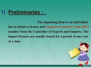 1) Preliminaries :
The importing firm or an individual
has to obtain a license and Importer-Exporter Code (IEC)
number from the Controller of Exports and Imports. The
import licenses are usually issued for a period of one year
at a time.
5
 