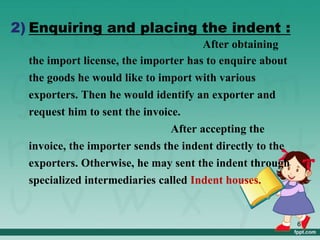 2) Enquiring and placing the indent :
After obtaining
the import license, the importer has to enquire about
the goods he would like to import with various
exporters. Then he would identify an exporter and
request him to sent the invoice.
After accepting the
invoice, the importer sends the indent directly to the
exporters. Otherwise, he may sent the indent through
specialized intermediaries called Indent houses.
6
 