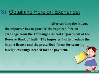 3) Obtaining Foreign Exchange:
After sending the indent,
the importer has to procure the required foreign
exchange from the Exchange Control Department of the
Reserve Bank of India. The importer has to produce the
import license and the prescribed forms for securing
foreign exchange needed for the payment.
8
 