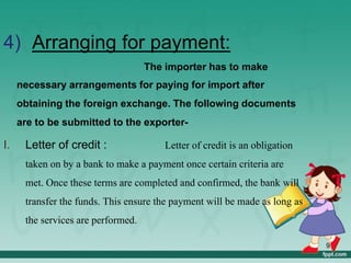 4) Arranging for payment:
The importer has to make
necessary arrangements for paying for import after
obtaining the foreign exchange. The following documents
are to be submitted to the exporter-
I. Letter of credit : Letter of credit is an obligation
taken on by a bank to make a payment once certain criteria are
met. Once these terms are completed and confirmed, the bank will
transfer the funds. This ensure the payment will be made as long as
the services are performed.
9
 