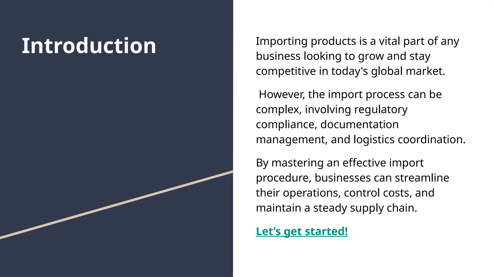 Introduction Importing products is a vital part of any
business looking to grow and stay
competitive in today's global market.
However, the import process can be
complex, involving regulatory
compliance, documentation
management, and logistics coordination.
By mastering an effective import
procedure, businesses can streamline
their operations, control costs, and
maintain a steady supply chain.
Let’s get started!
 