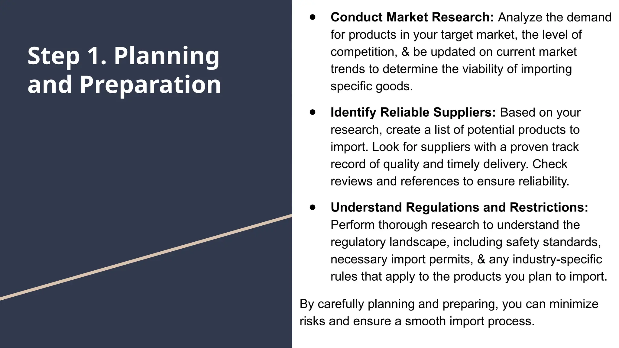 Step 1. Planning
and Preparation
● Conduct Market Research: Analyze the demand
for products in your target market, the level of
competition, & be updated on current market
trends to determine the viability of importing
specific goods.
● Identify Reliable Suppliers: Based on your
research, create a list of potential products to
import. Look for suppliers with a proven track
record of quality and timely delivery. Check
reviews and references to ensure reliability.
● Understand Regulations and Restrictions:
Perform thorough research to understand the
regulatory landscape, including safety standards,
necessary import permits, & any industry-specific
rules that apply to the products you plan to import.
By carefully planning and preparing, you can minimize
risks and ensure a smooth import process.
 