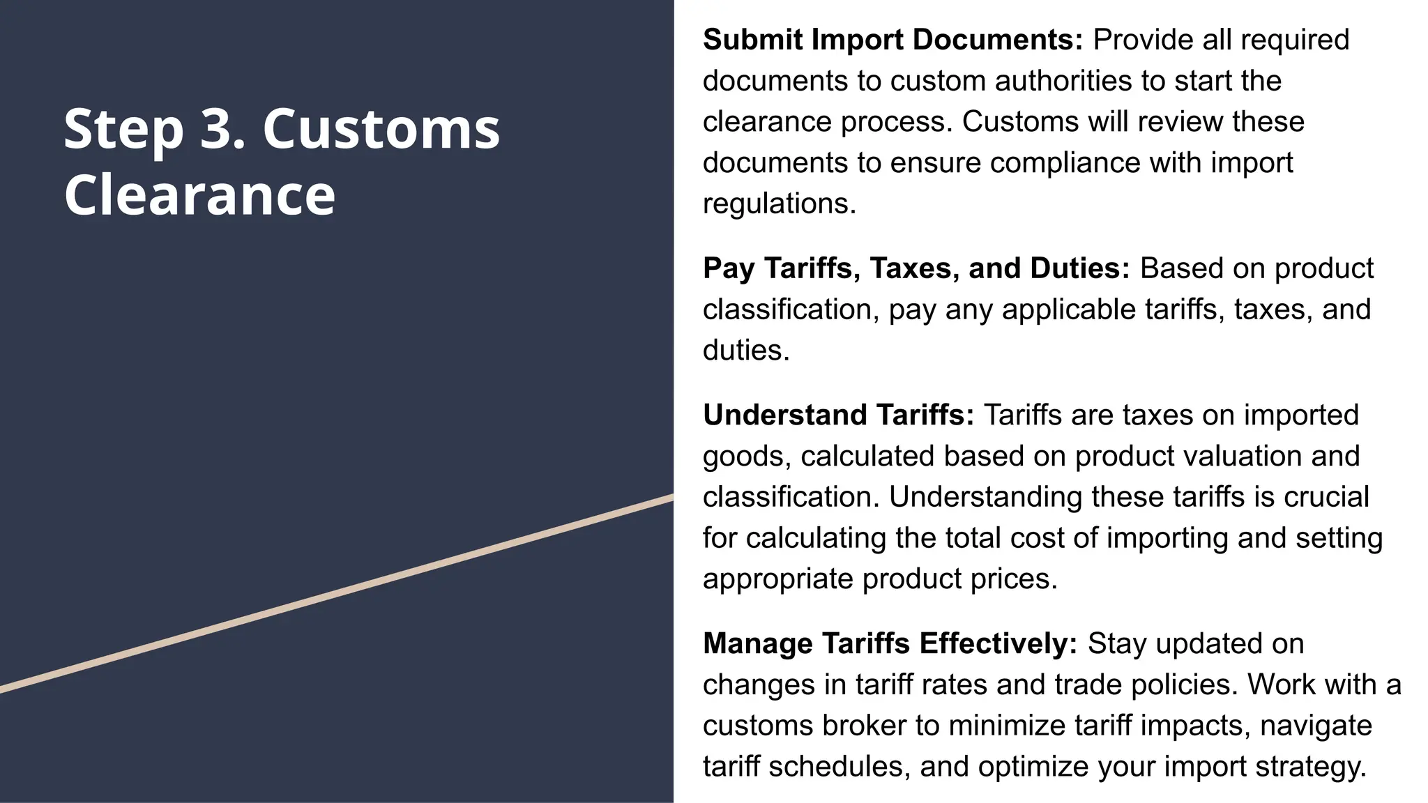 Step 3. Customs
Clearance
Submit Import Documents: Provide all required
documents to custom authorities to start the
clearance process. Customs will review these
documents to ensure compliance with import
regulations.
Pay Tariffs, Taxes, and Duties: Based on product
classification, pay any applicable tariffs, taxes, and
duties.
Understand Tariffs: Tariffs are taxes on imported
goods, calculated based on product valuation and
classification. Understanding these tariffs is crucial
for calculating the total cost of importing and setting
appropriate product prices.
Manage Tariffs Effectively: Stay updated on
changes in tariff rates and trade policies. Work with a
customs broker to minimize tariff impacts, navigate
tariff schedules, and optimize your import strategy.
 