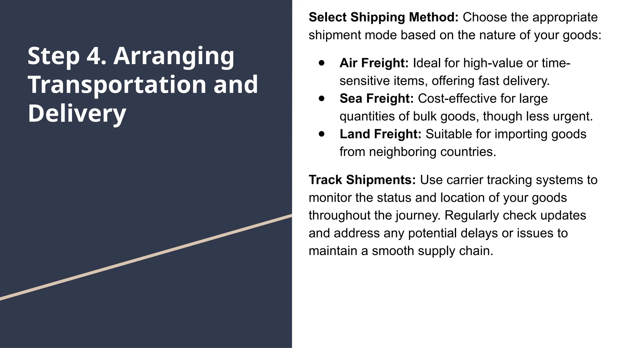 Step 4. Arranging
Transportation and
Delivery
Select Shipping Method: Choose the appropriate
shipment mode based on the nature of your goods:
● Air Freight: Ideal for high-value or time-
sensitive items, offering fast delivery.
● Sea Freight: Cost-effective for large
quantities of bulk goods, though less urgent.
● Land Freight: Suitable for importing goods
from neighboring countries.
Track Shipments: Use carrier tracking systems to
monitor the status and location of your goods
throughout the journey. Regularly check updates
and address any potential delays or issues to
maintain a smooth supply chain.
 