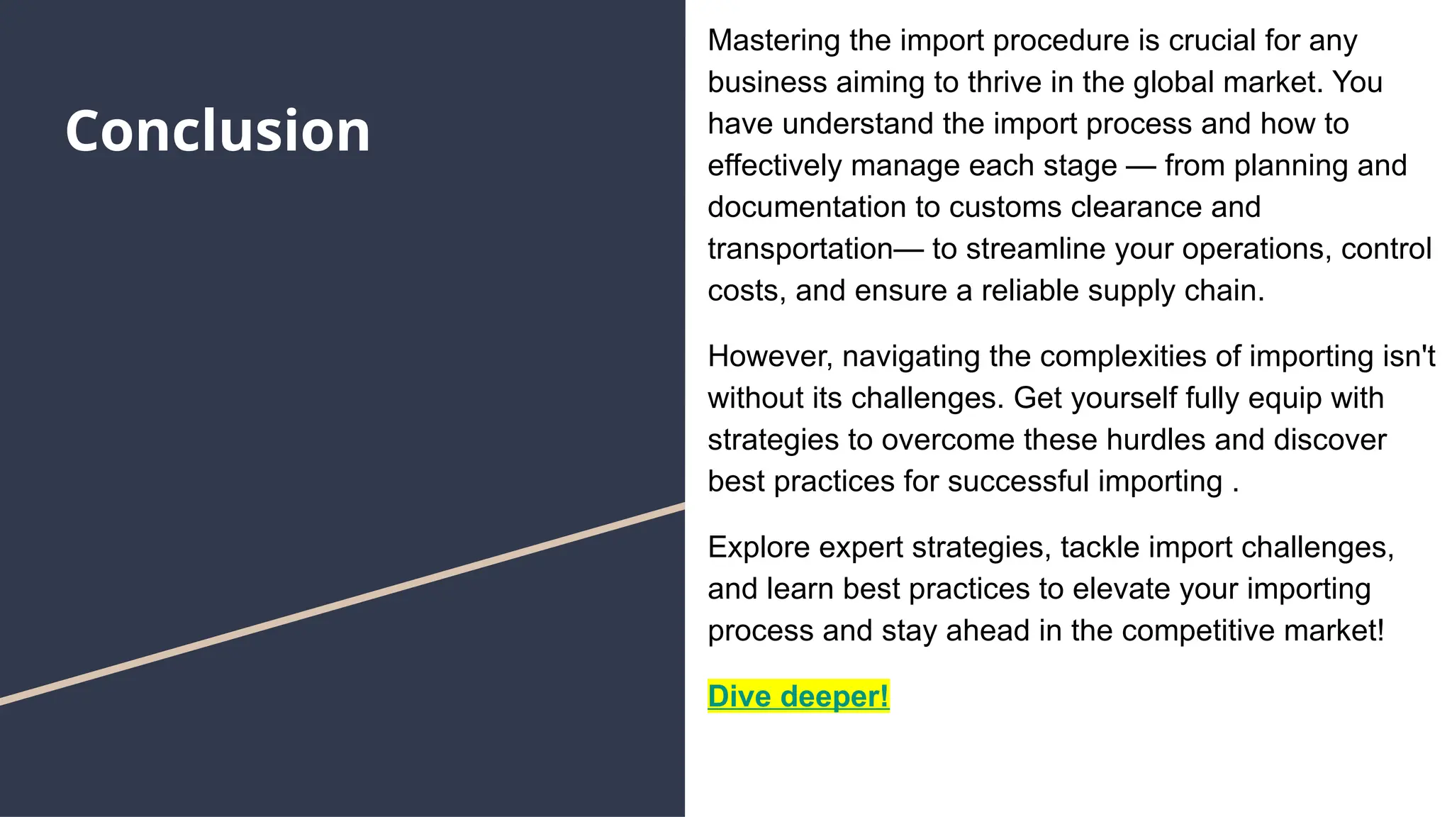 Conclusion
Mastering the import procedure is crucial for any
business aiming to thrive in the global market. You
have understand the import process and how to
effectively manage each stage — from planning and
documentation to customs clearance and
transportation— to streamline your operations, control
costs, and ensure a reliable supply chain.
However, navigating the complexities of importing isn't
without its challenges. Get yourself fully equip with
strategies to overcome these hurdles and discover
best practices for successful importing .
Explore expert strategies, tackle import challenges,
and learn best practices to elevate your importing
process and stay ahead in the competitive market!
Dive deeper!
 