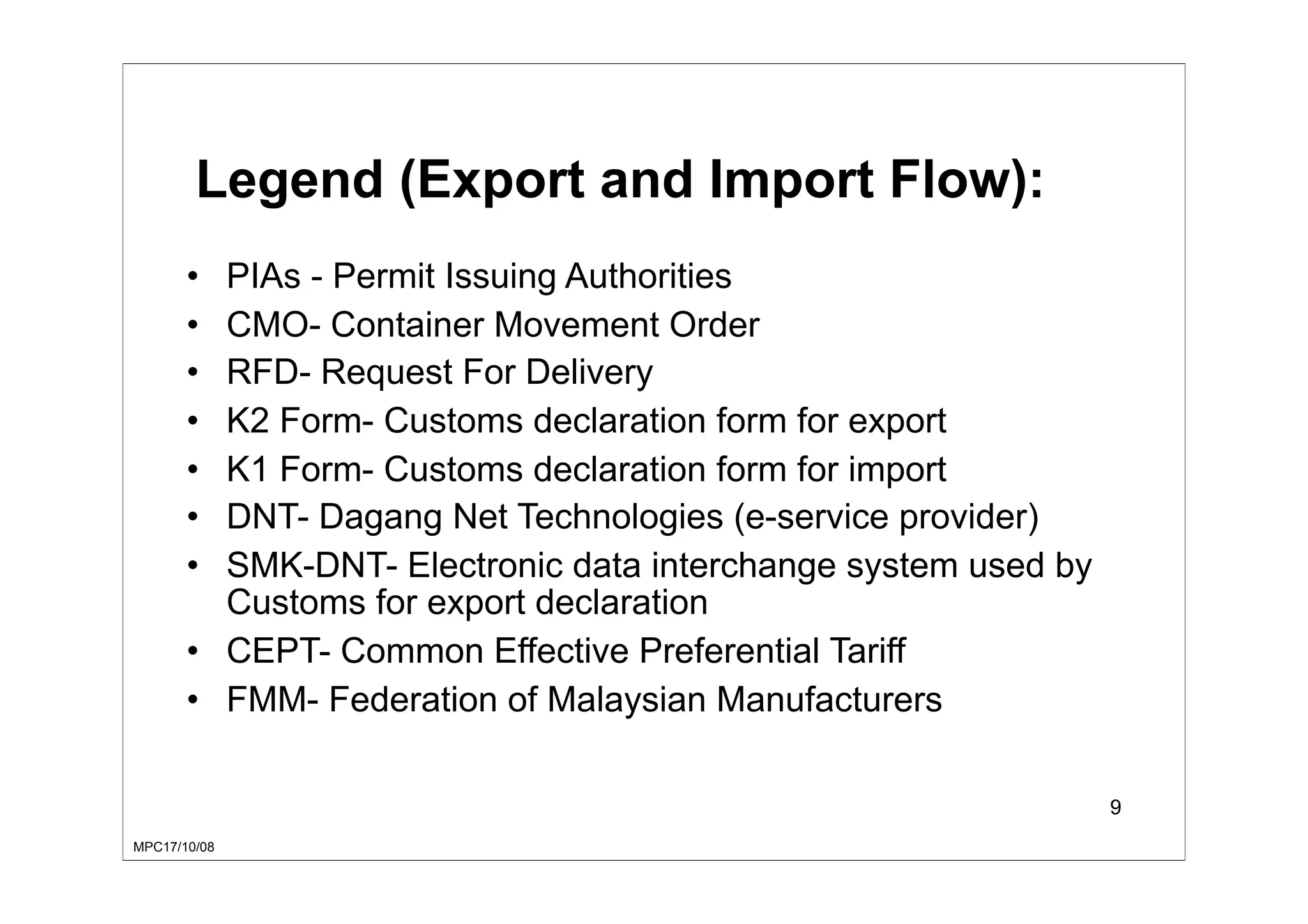 MPC17/10/08
9
Legend (Export and Import Flow):
• PIAs - Permit Issuing Authorities
• CMO- Container Movement Order
• RFD- Request For Delivery
• K2 Form- Customs declaration form for export
• K1 Form- Customs declaration form for import
• DNT- Dagang Net Technologies (e-service provider)
• SMK-DNT- Electronic data interchange system used by
Customs for export declaration
• CEPT- Common Effective Preferential Tariff
• FMM- Federation of Malaysian Manufacturers
 