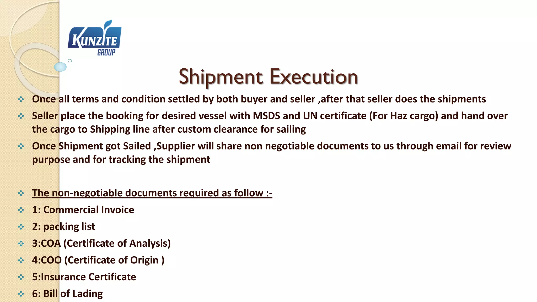 Shipment Execution
 Once all terms and condition settled by both buyer and seller ,after that seller does the shipments
 Seller place the booking for desired vessel with MSDS and UN certificate (For Haz cargo) and hand over
the cargo to Shipping line after custom clearance for sailing
 Once Shipment got Sailed ,Supplier will share non negotiable documents to us through email for review
purpose and for tracking the shipment
 The non-negotiable documents required as follow :-
 1: Commercial Invoice
 2: packing list
 3:COA (Certificate of Analysis)
 4:COO (Certificate of Origin )
 5:Insurance Certificate
 6: Bill of Lading
 