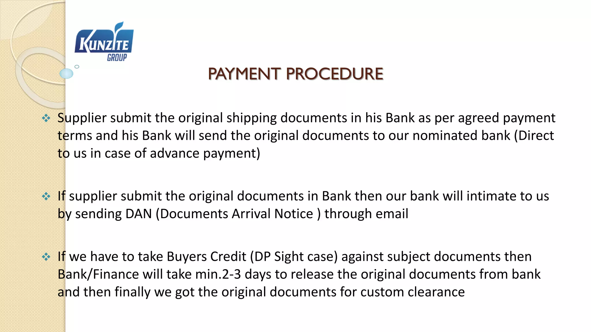 PAYMENT PROCEDURE
 Supplier submit the original shipping documents in his Bank as per agreed payment
terms and his Bank will send the original documents to our nominated bank (Direct
to us in case of advance payment)
 If supplier submit the original documents in Bank then our bank will intimate to us
by sending DAN (Documents Arrival Notice ) through email
 If we have to take Buyers Credit (DP Sight case) against subject documents then
Bank/Finance will take min.2-3 days to release the original documents from bank
and then finally we got the original documents for custom clearance
 