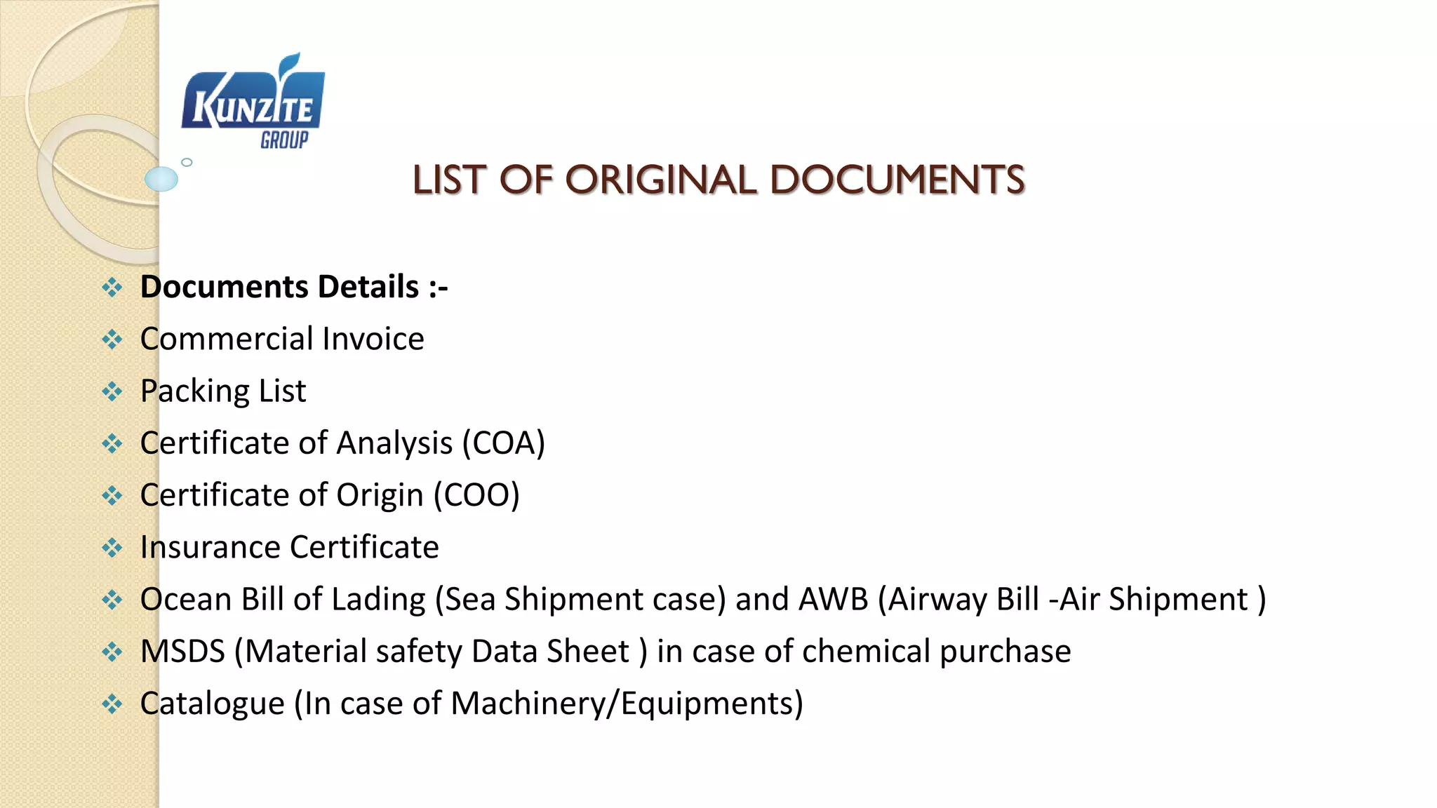 LIST OF ORIGINAL DOCUMENTS
 Documents Details :-
 Commercial Invoice
 Packing List
 Certificate of Analysis (COA)
 Certificate of Origin (COO)
 Insurance Certificate
 Ocean Bill of Lading (Sea Shipment case) and AWB (Airway Bill -Air Shipment )
 MSDS (Material safety Data Sheet ) in case of chemical purchase
 Catalogue (In case of Machinery/Equipments)
 