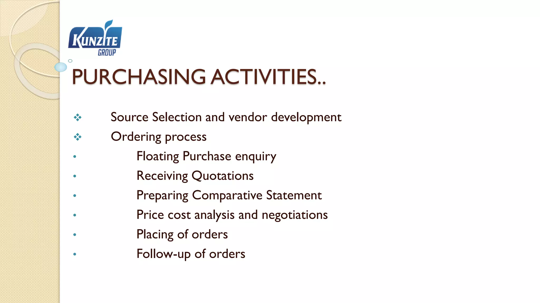 PURCHASING ACTIVITIES..
 Source Selection and vendor development
 Ordering process
• Floating Purchase enquiry
• Receiving Quotations
• Preparing Comparative Statement
• Price cost analysis and negotiations
• Placing of orders
• Follow-up of orders
 