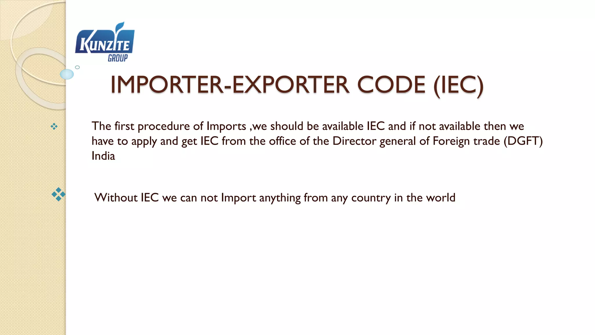 IMPORTER-EXPORTER CODE (IEC)
 The first procedure of Imports ,we should be available IEC and if not available then we
have to apply and get IEC from the office of the Director general of Foreign trade (DGFT)
India
 Without IEC we can not Import anything from any country in the world
 