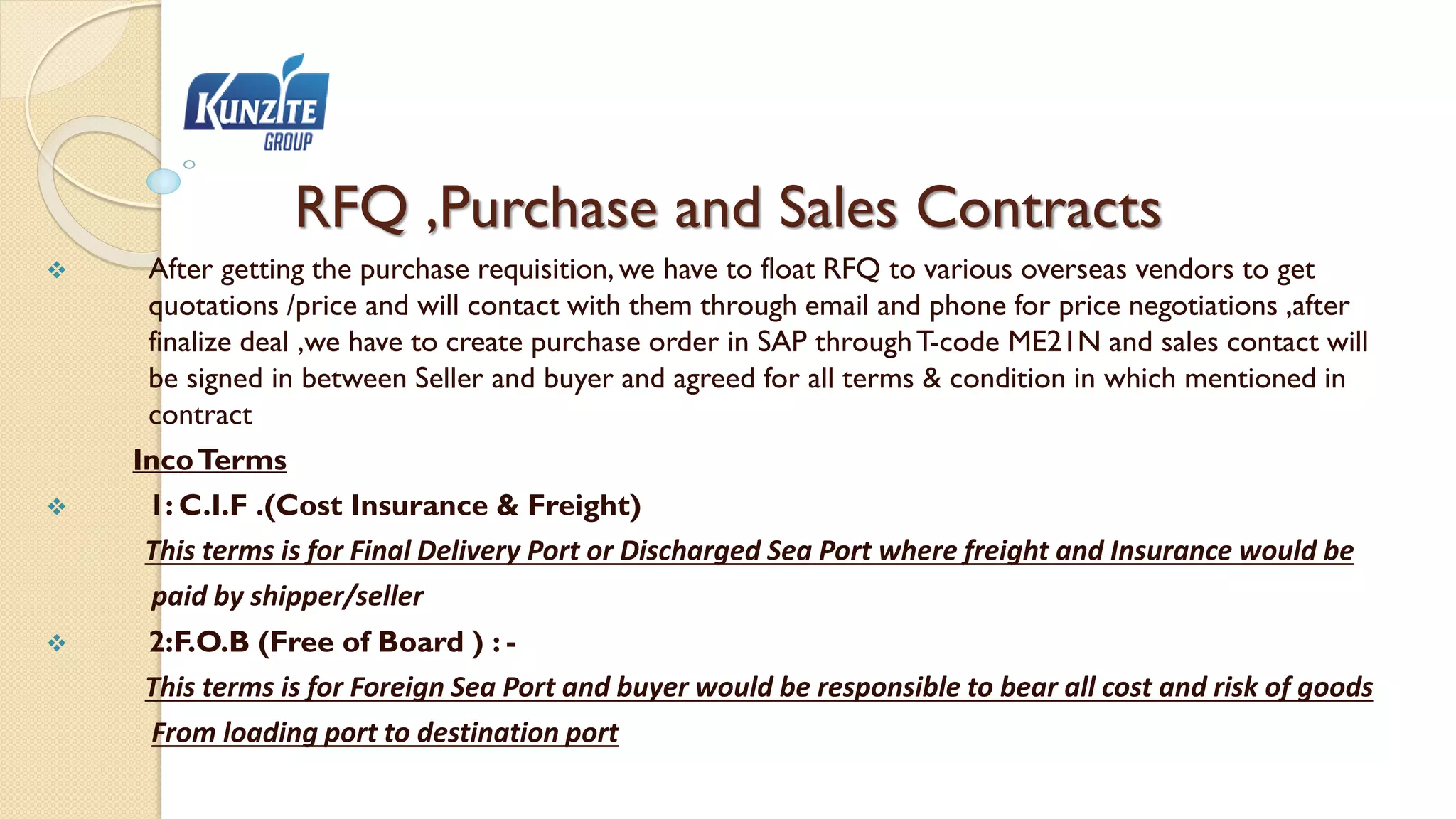 RFQ ,Purchase and Sales Contracts
 After getting the purchase requisition, we have to float RFQ to various overseas vendors to get
quotations /price and will contact with them through email and phone for price negotiations ,after
finalize deal ,we have to create purchase order in SAP throughT-code ME21N and sales contact will
be signed in between Seller and buyer and agreed for all terms & condition in which mentioned in
contract
IncoTerms
 1: C.I.F .(Cost Insurance & Freight)
This terms is for Final Delivery Port or Discharged Sea Port where freight and Insurance would be
paid by shipper/seller
 2:F.O.B (Free of Board ) : -
This terms is for Foreign Sea Port and buyer would be responsible to bear all cost and risk of goods
From loading port to destination port
 