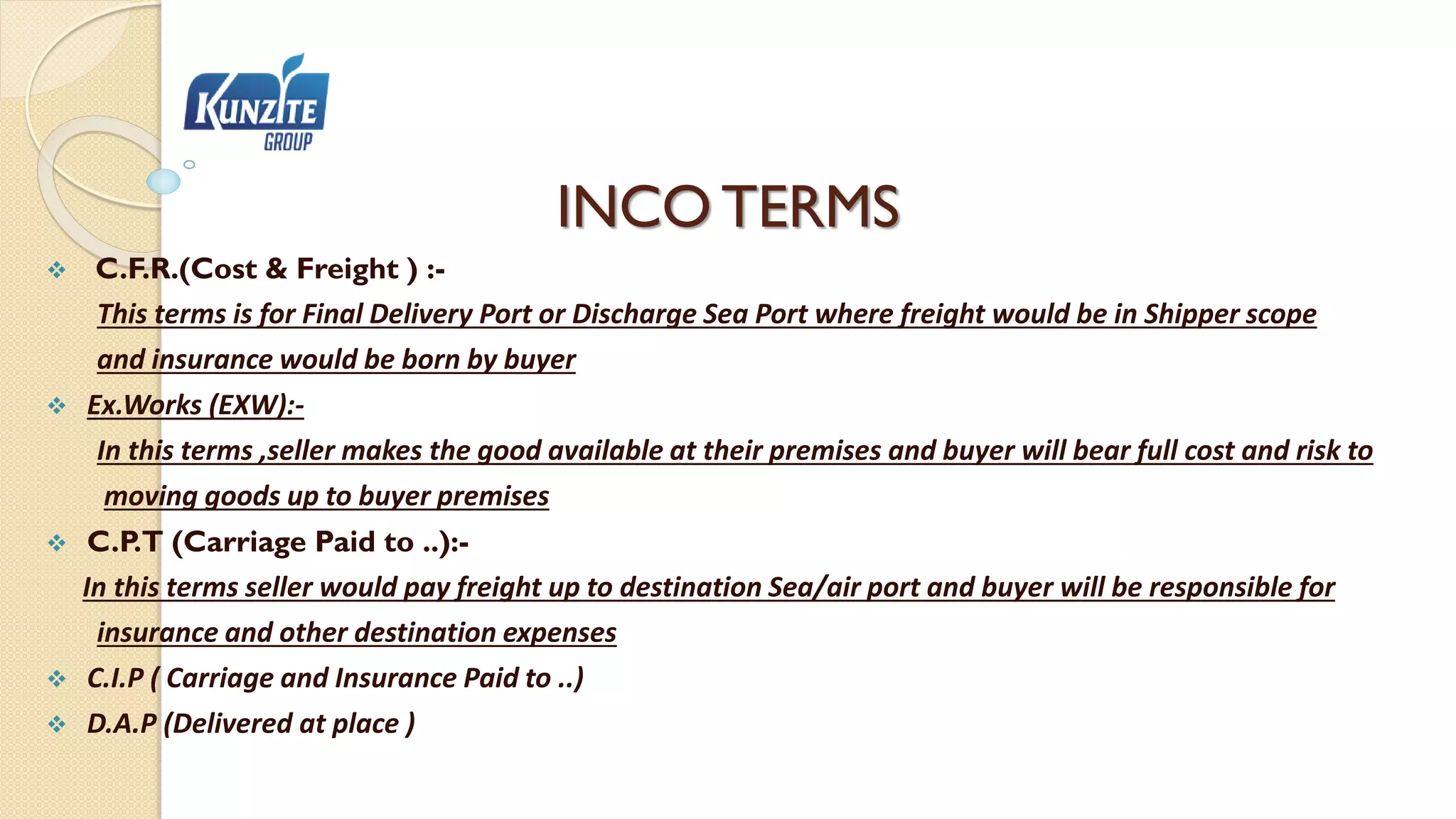 INCO TERMS
 C.F.R.(Cost & Freight ) :-
This terms is for Final Delivery Port or Discharge Sea Port where freight would be in Shipper scope
and insurance would be born by buyer
 Ex.Works (EXW):-
In this terms ,seller makes the good available at their premises and buyer will bear full cost and risk to
moving goods up to buyer premises
 C.P.T (Carriage Paid to ..):-
In this terms seller would pay freight up to destination Sea/air port and buyer will be responsible for
insurance and other destination expenses
 C.I.P ( Carriage and Insurance Paid to ..)
 D.A.P (Delivered at place )
 