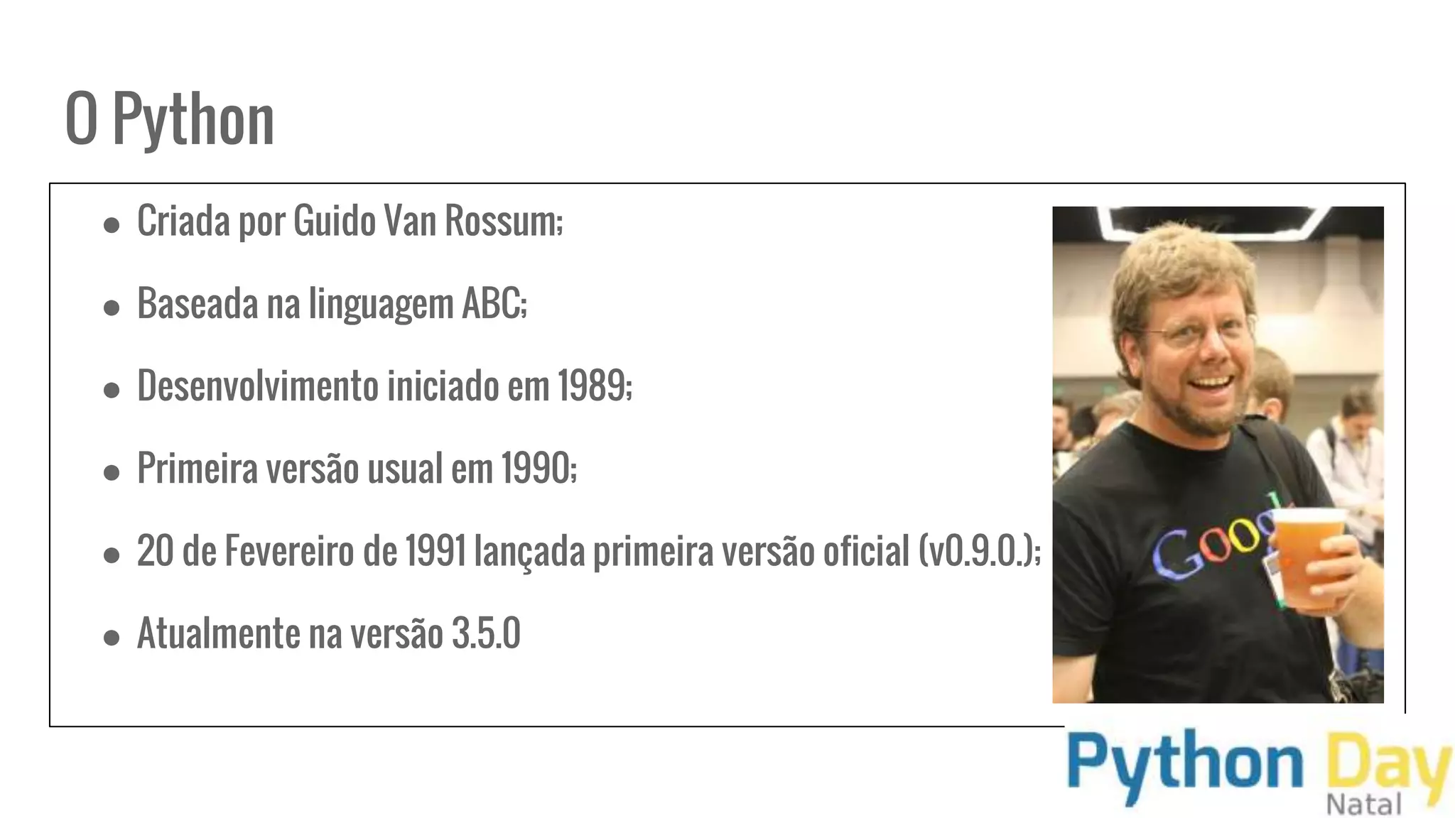 O Python
● Criada por Guido Van Rossum;
● Baseada na linguagem ABC;
● Desenvolvimento iniciado em 1989;
● Primeira versão usual em 1990;
● 20 de Fevereiro de 1991 lançada primeira versão oficial (v0.9.0.);
● Atualmente na versão 3.5.0
 