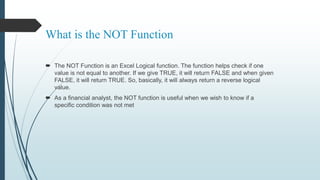 What is the NOT Function
 The NOT Function is an Excel Logical function. The function helps check if one
value is not equal to another. If we give TRUE, it will return FALSE and when given
FALSE, it will return TRUE. So, basically, it will always return a reverse logical
value.
 As a financial analyst, the NOT function is useful when we wish to know if a
specific condition was not met
 