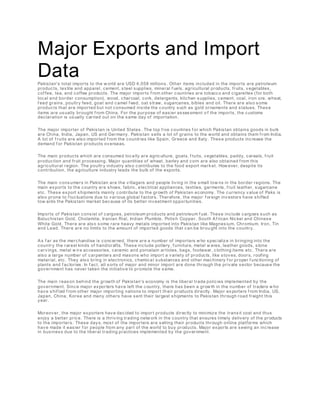 Major Exports and Import
Data
Pakistan's total imports to the w orld are USD 4,058 millions. Other items included in the imports are petroleum
products, textile and apparel, cement, steel supplies, mineral f uels, agricultural products, fruits, vegetables,
cof fee, tea, and coffee products. The major imports f rom other countries are tobacco and cigarettes (for both
local and border consumption), wood, charcoal, cork, detergents, kitchen supplies, cement, coal, iron ore, wheat,
f eed grains, poultry feed, goat and camel f eed, oat straw, sugarcanes, bibles and oil. There are also some
products that are imported but not consumed inside the country such as gold ornaments and statues. These
items are usually brought f rom China. For the purpose of easier assessment o f the imports, the customs
declaration is usually carried out on the same day of importation.
The major importer of Pakistan is United States. The top f ive countries f or which Pakistan obtains goods in bulk
are China, India, Japan, US and Germany. Pakistan sells a lot of grains to the world and obtains them f rom India.
A lot of f ruits are also imported f rom the countries like Spain, Greece and Italy. These products increase the
demand f or Pakistan products overseas.
The main products which are consumed locally are agriculture, goats, f ruits, vegetables, paddy, cereals, f ruit
production and fruit processing. Major quantities of wheat, barley and corn are also obtained f rom this
agricultural region. The poultry industry also contributes to the food export mark et. How ever, despite its
contribution, the agriculture industry leads the bulk of the exports.
The main consumers in Pakistan are the villagers and people living in the small tow ns in the border regions. The
main exports to the country are shoes, fabric, electrical appliances, textiles, garments, f ruit leather, sugarcane
etc. These export shipments mainly contribute to the growth of Pakistan economy. The currency value of Paks is
also prone to f luctuations due to various global f actors. Therefore, the major f oreign investors have shifted
tow ards the Pakistani market because of its better investment opportunities.
Imports of Pakistan consist of cargoes, petroleum products and petroleum f uel. These include cargoes such as
Baluchistan Gold, Cholamite, Iranian Rial, Indian Plumble, Polish Copper, South Af rican Nickel and Chinese
White Gold. There are also some rare heavy metals imported into Pakistan like Magnesium, Chromium, Iron, Tin
and Lead. There are no limits to the amount of imported goods that can be brou ght into the country.
As f ar as the merchandise is concerned, there are a number of importers w ho specialize in bringing into the
country the rarest kinds of handicrafts. These include pottery, f urniture, metal w ares, leather goods, stone
carvings, metal w ire accessories, ceramic and porcelain articles, bags, footwear, clothing items etc. There are
also a large number of carpenters and masons who import a variety of products, like stoves, doors, roofing
material, etc. They also bring in electronics, chemica l substances and other machinery f or proper f unctioning of
plants and f actories. In f act, all sorts of major and minor import are done through the private sector because the
government has never taken the initiative to promote the same.
The main reason behind the growth of Pakistan's economy is the liberal trade policies implemented by the
government. Since major exporters have left the country, there has been a grow th in the number of traders w ho
have shif ted f rom other major importing nations to import th eir products directly. Major exporters f rom India, US,
Japan, China, Korea and many others have sent their largest shipments to Pakistan through road freight this
year.
Moreover, the major exporters have decided to import products directly to minimize the transit cost and thus
enjoy a better price. There is a thriving trading netw ork in the country that ensures timely delivery of the products
to the importers. These days, most of the importers are selling their products through online platforms which
have made it easier f or people from any part of the world to buy products. Major exports are seeing an increase
in business due to the liberal trading practices implemented by the government.
 
