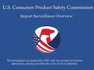 U.S. Consumer Product Safety Commission
This presentation was prepared by CPSC staff, has not been reviewed or
approved by, and may not reflect the views of, the Commission.
Import Surveillance Overview
 