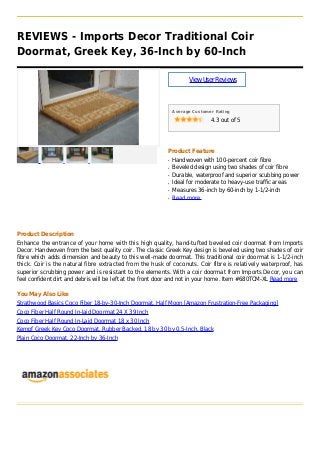 REVIEWS - Imports Decor Traditional Coir
Doormat, Greek Key, 36-Inch by 60-Inch
ViewUserReviews
Average Customer Rating
4.3 out of 5
Product Feature
Handwoven with 100-percent coir fibreq
Beveled design using two shades of coir fibreq
Durable, waterproof and superior scubbing powerq
Ideal for moderate to heavy-use traffic areasq
Measures 36-inch by 60-inch by 1-1/2-inchq
Read moreq
Product Description
Enhance the entrance of your home with this high quality, hand-tufted beveled coir doormat from Imports
Decor. Handwoven from the best quality coir. The classic Greek Key design is beveled using two shades of coir
fibre which adds dimension and beauty to this well-made doormat. This traditional coir doormat is 1-1/2-inch
thick. Coir is the natural fibre extracted from the husk of coconuts. Coir fibre is relatively waterproof, has
superior scrubbing power and is resistant to the elements. With a coir doormat from Imports Decor, you can
feel confident dirt and debris will be left at the front door and not in your home. Item #680TCM-XL Read more
You May Also Like
Strathwood Basics Coco Fiber 18-by-30-Inch Doormat, Half Moon [Amazon Frustration-Free Packaging]
Coco Fiber Half Round In-laid Doormat 24 X 39 Inch
Coco Fiber Half Round In-Laid Doormat 18 x 30 Inch
Kempf Greek Key Coco Doormat, Rubber Backed, 18 by 30 by 0.5-Inch, Black
Plain Coco Doormat, 22-Inch by 36-Inch
 