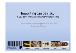 Importing can be risky
(if you don’t know exactly what you are selling)


    Responsibly Importing Products into the
               European Union
 