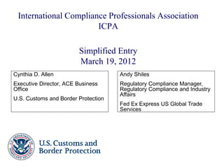 International Compliance Professionals Association
                       ICPA

                        Simplified Entry
                        March 19, 2012
Cynthia D. Allen                     Andy Shiles
Executive Director, ACE Business     Regulatory Compliance Manager,
Office                               Regulatory Compliance and Industry
                                     Affairs
U.S. Customs and Border Protection
                                     Fed Ex Express US Global Trade
                                     Services
 