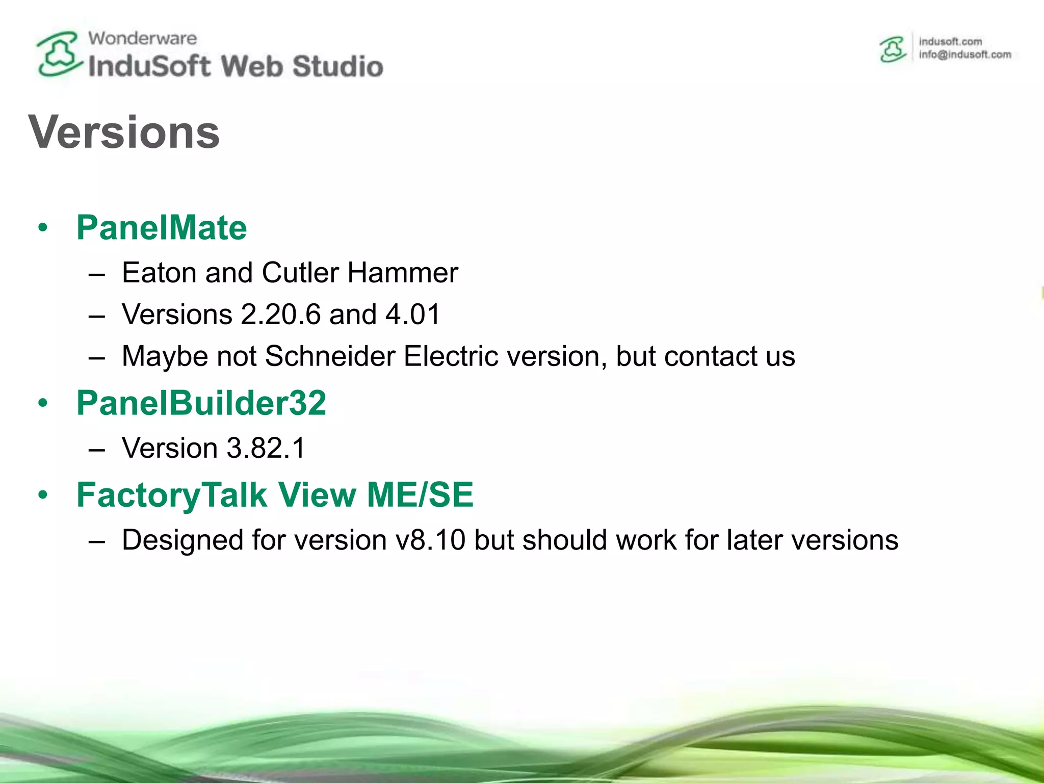 Versions
• PanelMate
– Eaton and Cutler Hammer
– Versions 2.20.6 and 4.01
– Maybe not Schneider Electric version, but contact us
• PanelBuilder32
– Version 3.82.1
• FactoryTalk View ME/SE
– Designed for version v8.10 but should work for later versions
 