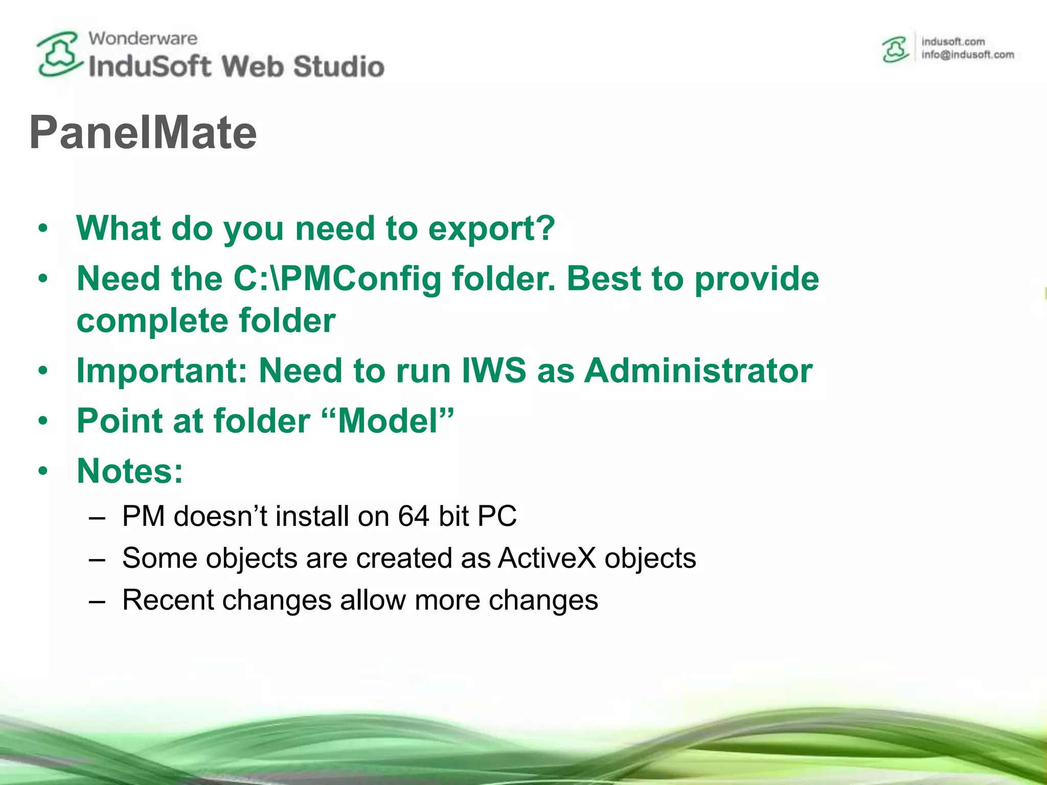 PanelMate
• What do you need to export?
• Need the C:PMConfig folder. Best to provide
complete folder
• Important: Need to run IWS as Administrator
• Point at folder “Model”
• Notes:
– PM doesn’t install on 64 bit PC
– Some objects are created as ActiveX objects
– Recent changes allow more changes
 