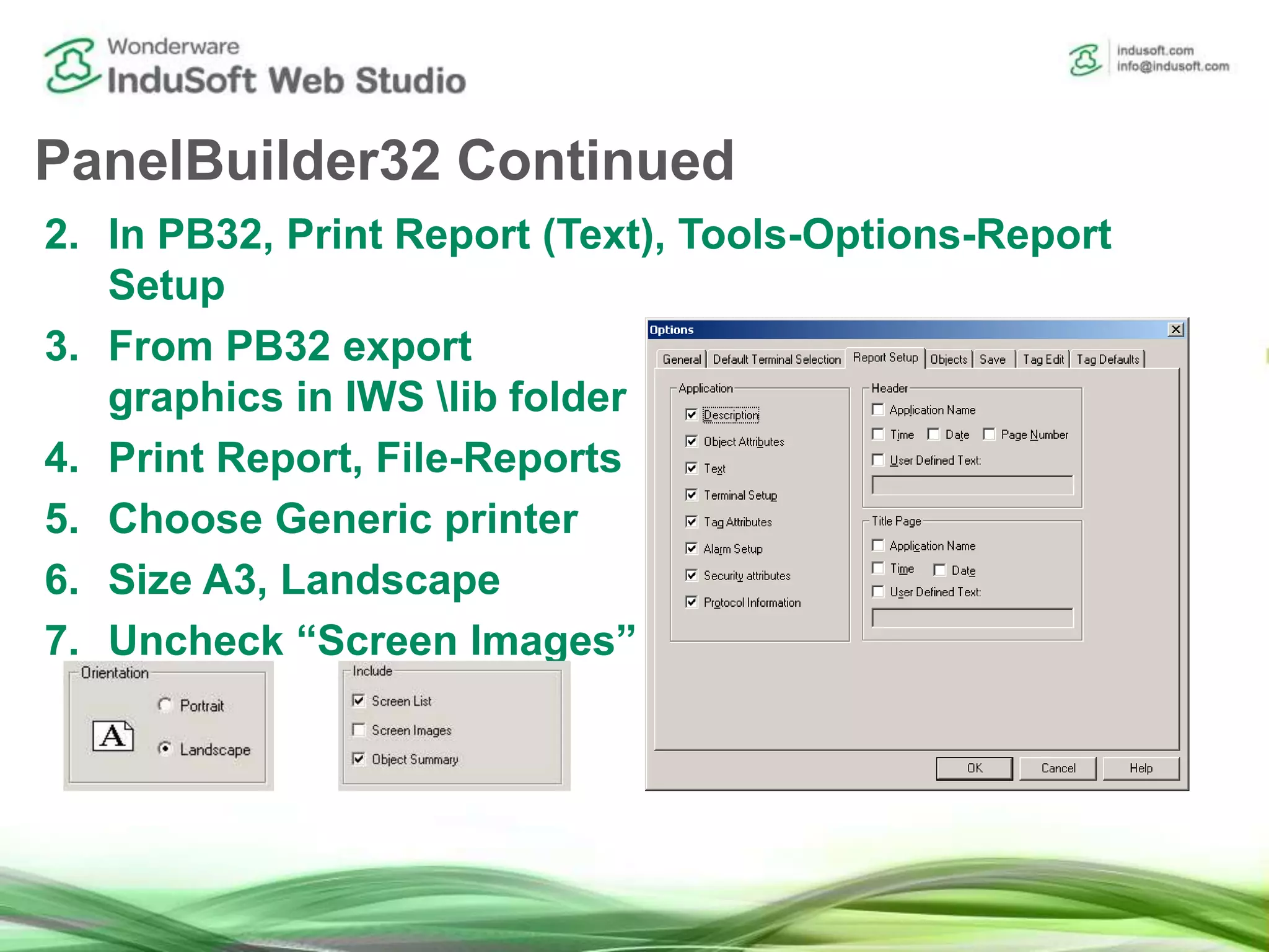 PanelBuilder32 Continued
2. In PB32, Print Report (Text), Tools-Options-Report
Setup
3. From PB32 export
graphics in IWS lib folder
4. Print Report, File-Reports
5. Choose Generic printer
6. Size A3, Landscape
7. Uncheck “Screen Images”
 