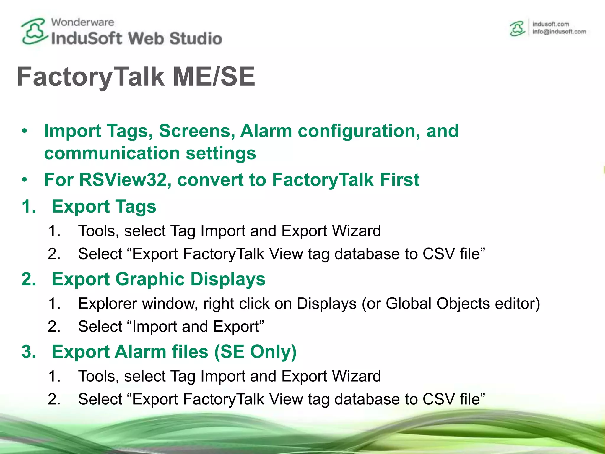 FactoryTalk ME/SE
• Import Tags, Screens, Alarm configuration, and
communication settings
• For RSView32, convert to FactoryTalk First
1. Export Tags
1. Tools, select Tag Import and Export Wizard
2. Select “Export FactoryTalk View tag database to CSV file”
2. Export Graphic Displays
1. Explorer window, right click on Displays (or Global Objects editor)
2. Select “Import and Export”
3. Export Alarm files (SE Only)
1. Tools, select Tag Import and Export Wizard
2. Select “Export FactoryTalk View tag database to CSV file”
 