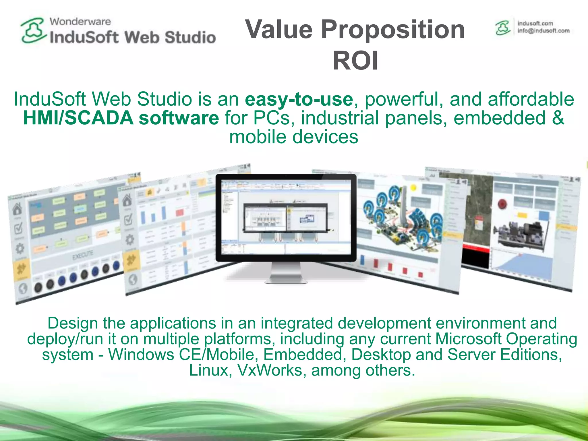 InduSoft Web Studio is an easy-to-use, powerful, and affordable
HMI/SCADA software for PCs, industrial panels, embedded &
mobile devices
Design the applications in an integrated development environment and
deploy/run it on multiple platforms, including any current Microsoft Operating
system - Windows CE/Mobile, Embedded, Desktop and Server Editions,
Linux, VxWorks, among others.
Value Proposition
ROI
 