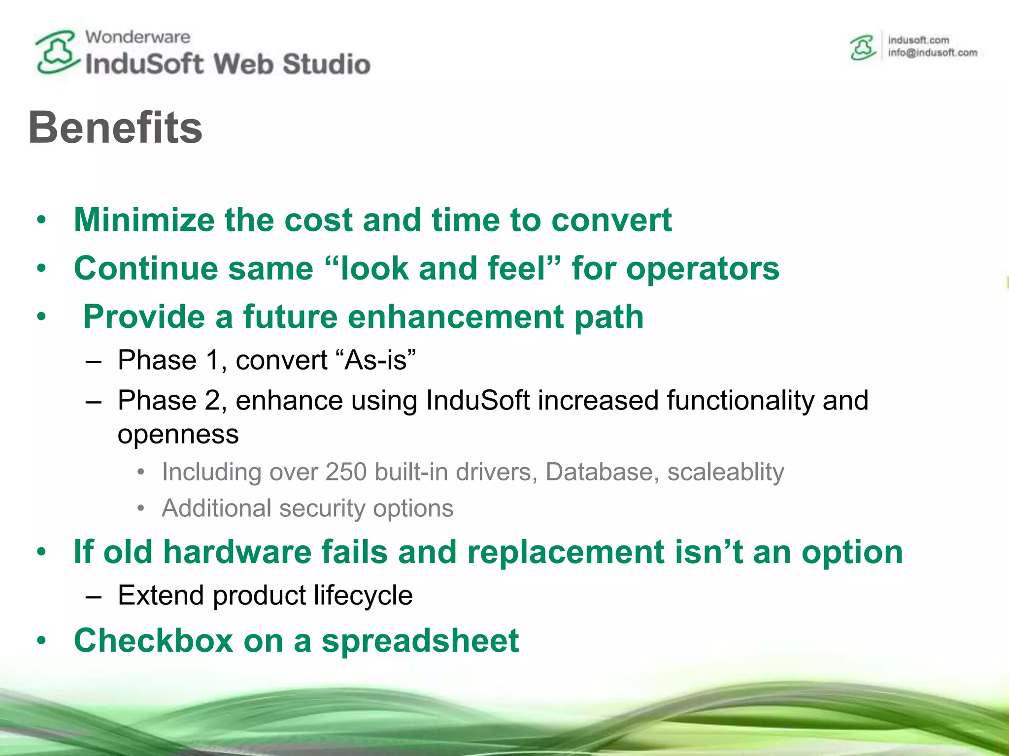 Benefits
• Minimize the cost and time to convert
• Continue same “look and feel” for operators
• Provide a future enhancement path
– Phase 1, convert “As-is”
– Phase 2, enhance using InduSoft increased functionality and
openness
• Including over 250 built-in drivers, Database, scaleablity
• Additional security options
• If old hardware fails and replacement isn’t an option
– Extend product lifecycle
• Checkbox on a spreadsheet
 