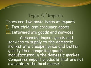 Types Of Imports
There are two basic types of import:
I. Industrial and consumer goods
II.Intermediate goods and services
Companies import goods and
services to supply to the domestic
market at a cheaper price and better
quality than competing goods
manufactured in the domestic market.
Companies import products that are not
available in the local market.
 