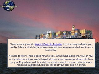 There are many ways to import US cars to Australia. Its not an easy endeavor, you
need to follow a whole long procedure and plenty of paperwork which can be very
frustrating.
No need to worry. There is good news for you. With Schaub Global Inc. you can have
an imported car without going through all these steps because we already did them
for you. All you have to do is to visit our website, search for a car that meets your
needs and budget limit. Your car will be at your door step in no time.
 