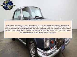 We are an importing service provider in the US. We find buy and ship items from
USA to Australia and New Zealand. We offer and deal with the complete selection of
used US cars, bikes, boats, RV and equipment at best possible price! You can browse
our website for our vast items in stock for sale.
 