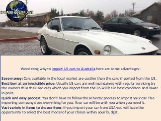 Wondering why to import US cars to Australia here are some advantages:
Save money: Cars available in the local market are costlier than the cars imported from the US.
Best item at an irresistible price: Usually US cars are well maintained with regular servicing by
the owners thus the used cars which you import from the US will be in best condition and lower
in price.
Quick and easy process: You don’t have to follow those hectic process to import your car. The
importing company does everything for you. Your car will be with you when you need it.
Vast variety in items to choose from: If you import your car from USA you will have the
opportunity to select the best model of your choice within your budget.
 