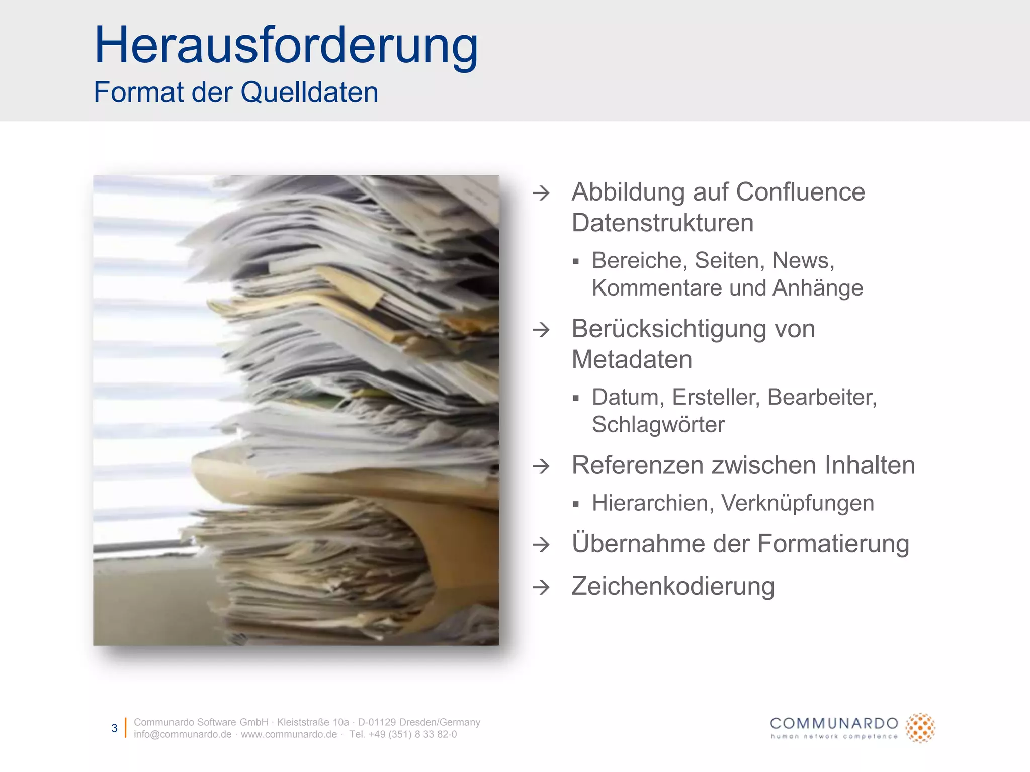 HerausforderungFormat der QuelldatenCommunardo Software GmbH · Kleiststraße 10a · D-01129 Dresden/Germanyinfo@communardo.de · www.communardo.de ·  Tel. +49 (351) 8 33 82-03Abbildung auf Confluence DatenstrukturenBereiche, Seiten, News, Kommentare und AnhängeBerücksichtigung von MetadatenDatum, Ersteller, Bearbeiter, SchlagwörterReferenzen zwischen InhaltenHierarchien, VerknüpfungenÜbernahme der FormatierungZeichenkodierung