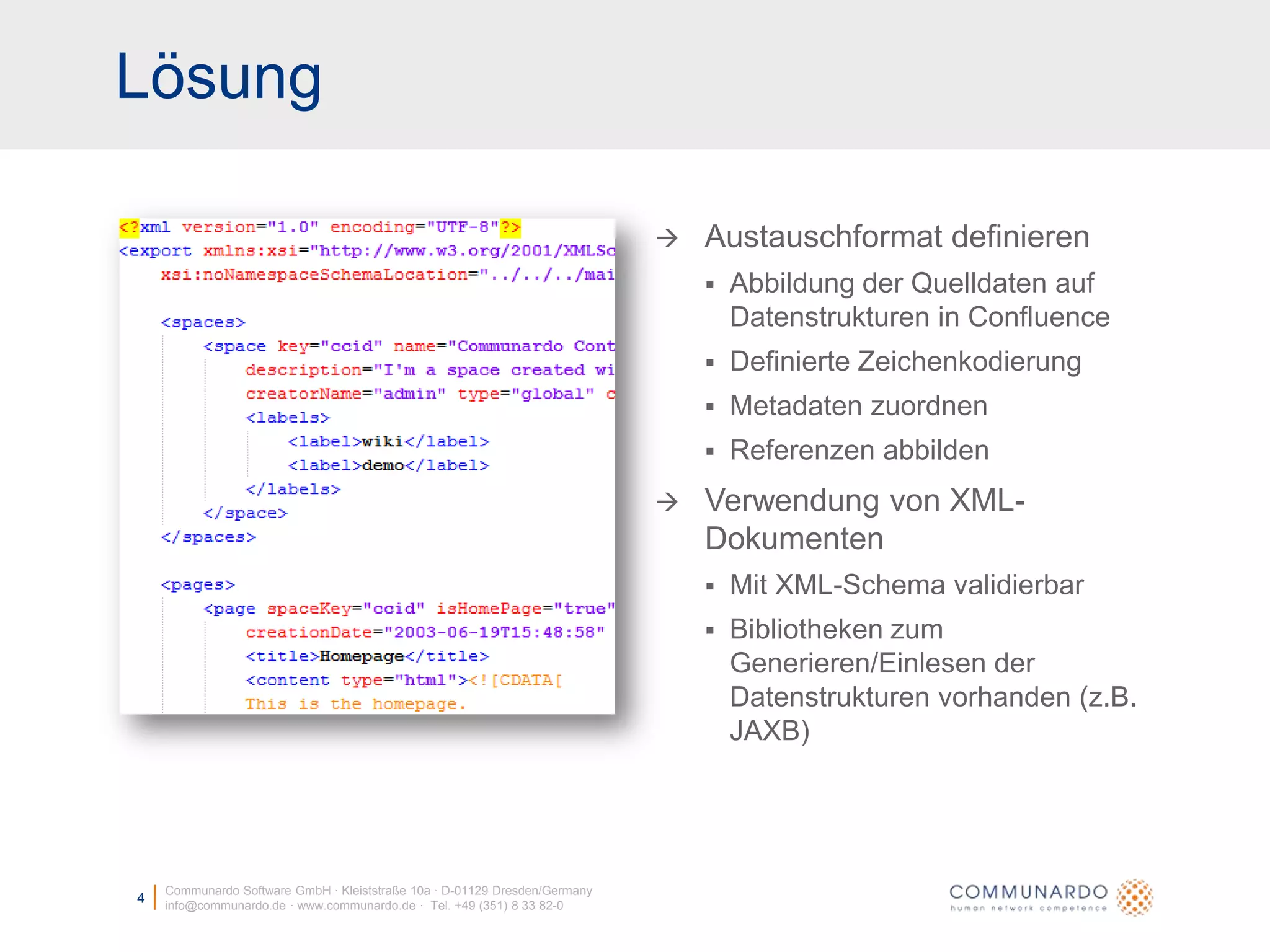 LösungCommunardo Software GmbH · Kleiststraße 10a · D-01129 Dresden/Germanyinfo@communardo.de · www.communardo.de ·  Tel. +49 (351) 8 33 82-04Austauschformat definierenAbbildung der Quelldaten auf Datenstrukturen in ConfluenceDefinierte ZeichenkodierungMetadaten zuordnenReferenzen abbildenVerwendung von XML-DokumentenMit XML-Schema validierbarBibliotheken zum Generieren/Einlesen der Datenstrukturen vorhanden (z.B. JAXB)