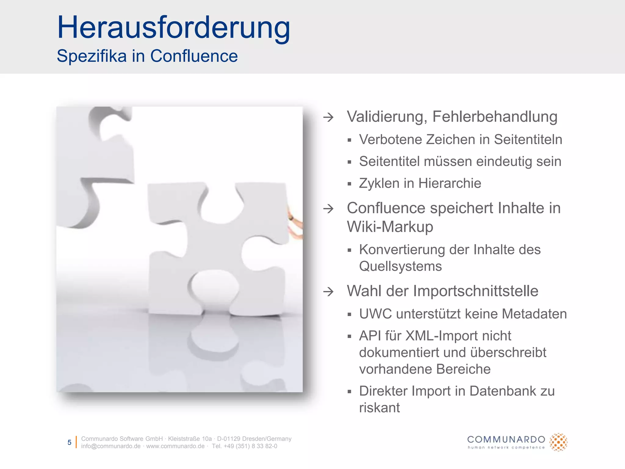 HerausforderungSpezifika in ConfluenceCommunardo Software GmbH · Kleiststraße 10a · D-01129 Dresden/Germanyinfo@communardo.de · www.communardo.de ·  Tel. +49 (351) 8 33 82-05Validierung, FehlerbehandlungVerbotene Zeichen in SeitentitelnSeitentitel müssen eindeutig seinZyklen in HierarchieConfluence speichert Inhalte in Wiki-MarkupKonvertierung der Inhalte des QuellsystemsWahl der ImportschnittstelleUWC unterstützt keine MetadatenAPI für XML-Import nicht dokumentiert und überschreibt vorhandene BereicheDirekter Import in Datenbank zu riskant